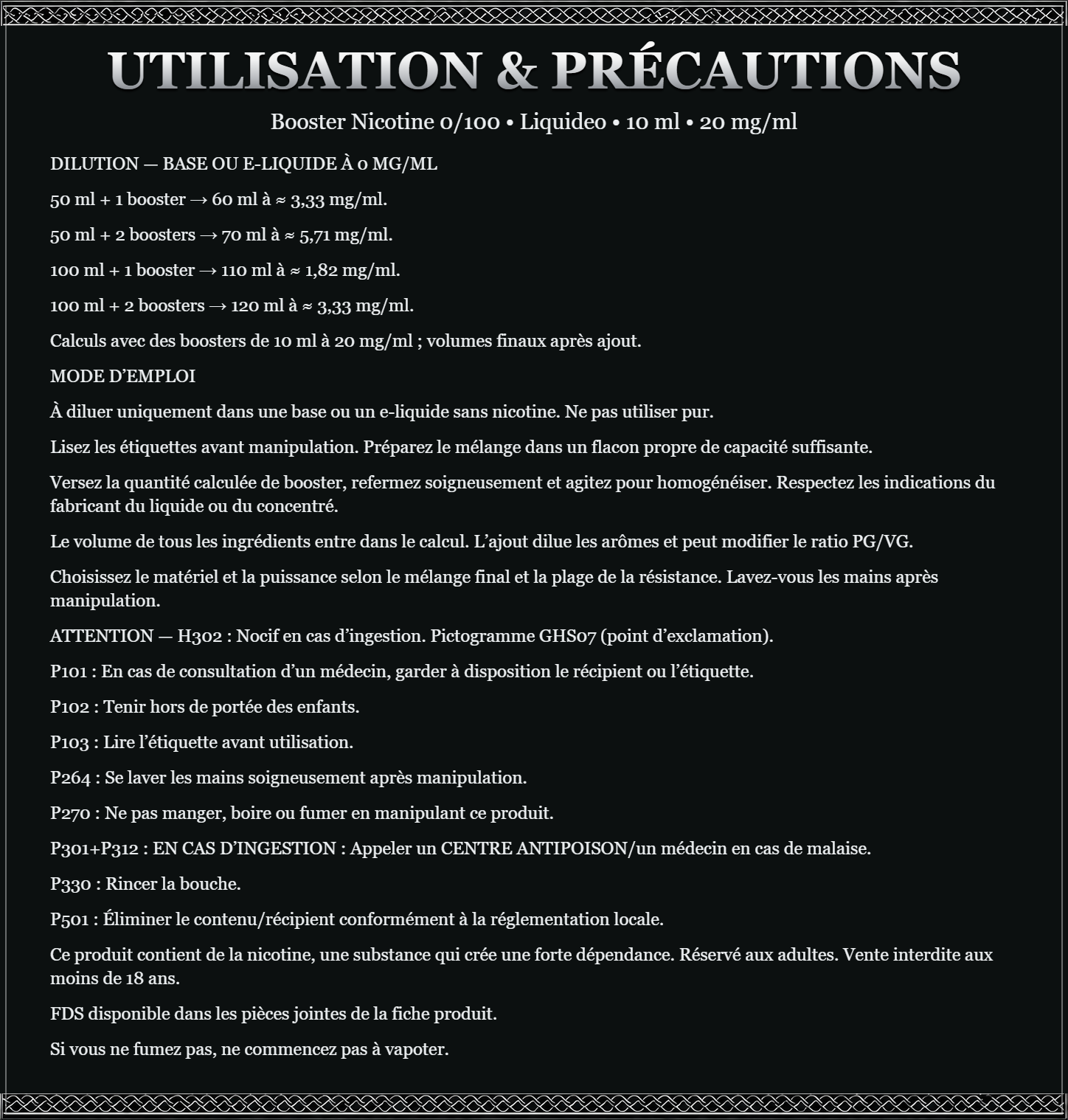 DILUTION — BASE OU E-LIQUIDE À 0 MG/ML 50 ml + 1 booster → 60 ml à ≈ 3,33 mg/ml. 50 ml + 2 boosters → 70 ml à ≈ 5,71 mg/ml. 100 ml + 1 booster → 110 ml à ≈ 1,82 mg/ml. 100 ml + 2 boosters → 120 ml à ≈ 3,33 mg/ml. Calculs avec des boosters de 10 ml à 20 mg/ml ; volumes finaux après ajout. MODE D’EMPLOI À diluer uniquement dans une base ou un e-liquide sans nicotine. Ne pas utiliser pur. Lisez les étiquettes avant manipulation. Préparez le mélange dans un flacon propre de capacité suffisante. Versez la quantité calculée de booster, refermez soigneusement et agitez pour homogénéiser. Respectez les indications du fabricant du liquide ou du concentré. Le volume de tous les ingrédients entre dans le calcul. L’ajout dilue les arômes et peut modifier le ratio PG/VG. Choisissez le matériel et la puissance selon le mélange final et la plage de la résistance. Lavez-vous les mains après manipulation. ATTENTION — H302 : Nocif en cas d’ingestion. Pictogramme GHS07 (point d’exclamation). P101 : En cas de consultation d’un médecin, garder à disposition le récipient ou l’étiquette. P102 : Tenir hors de portée des enfants. P103 : Lire l’étiquette avant utilisation. P264 : Se laver les mains soigneusement après manipulation. P270 : Ne pas manger, boire ou fumer en manipulant ce produit. P301+P312 : EN CAS D’INGESTION : Appeler un CENTRE ANTIPOISON/un médecin en cas de malaise. P330 : Rincer la bouche. P501 : Éliminer le contenu/récipient conformément à la réglementation locale. Ce produit contient de la nicotine, une substance qui crée une forte dépendance. Réservé aux adultes. Vente interdite aux moins de 18 ans. FDS disponible dans les pièces jointes de la fiche produit. Si vous ne fumez pas, ne commencez pas à vapoter.