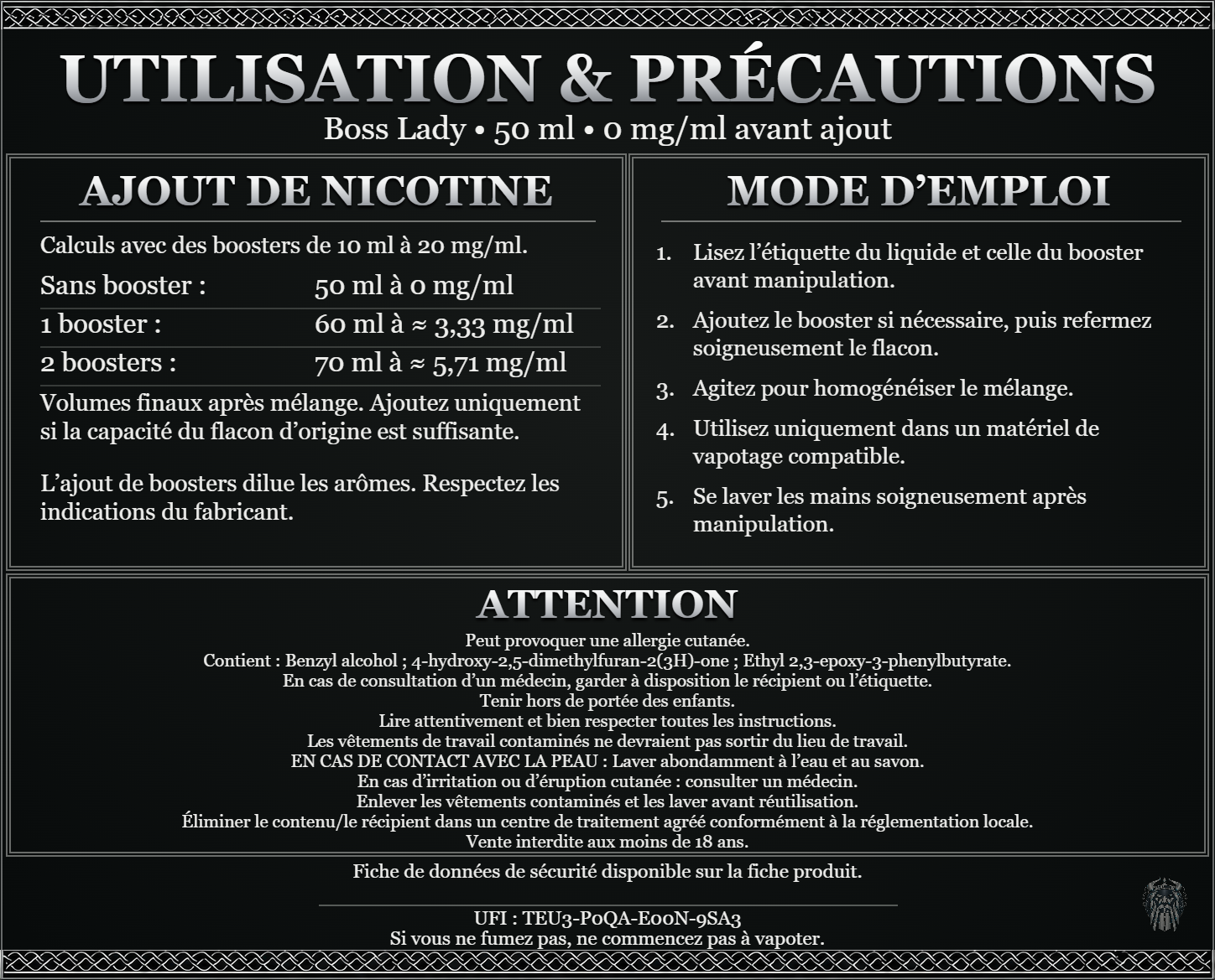 Boss Lady — 50 ml — 0 mg/ml avant ajout. Ajout de nicotine : boosters de 10 ml à 20 mg/ml. Sans booster : 50 ml — 0 mg/ml. Un booster : 60 ml — ≈ 3,33 mg/ml. Deux boosters : 70 ml — ≈ 5,71 mg/ml. Volumes finaux après mélange. Ajoutez uniquement si la capacité du flacon d’origine est suffisante. L’ajout de boosters dilue les arômes : respectez les indications du fabricant. Lisez l’étiquette du liquide et celle du booster avant manipulation. Ajoutez le booster si nécessaire, puis refermez soigneusement le flacon. Agitez pour homogénéiser le mélange. Utilisez uniquement dans un matériel de vapotage compatible. Se laver les mains soigneusement après manipulation. ATTENTION Peut provoquer une allergie cutanée. Contient : Benzyl alcohol ; 4-hydroxy-2,5-dimethylfuran-2(3H)-one ; Ethyl 2,3-epoxy-3-phenylbutyrate. En cas de consultation d’un médecin, garder à disposition le récipient ou l’étiquette. Tenir hors de portée des enfants. Lire attentivement et bien respecter toutes les instructions. Les vêtements de travail contaminés ne devraient pas sortir du lieu de travail. EN CAS DE CONTACT AVEC LA PEAU : Laver abondamment à l’eau et au savon. En cas d’irritation ou d’éruption cutanée : consulter un médecin. Enlever les vêtements contaminés et les laver avant réutilisation. Éliminer le contenu/le récipient dans un centre de traitement agréé conformément à la réglementation locale. Vente interdite aux moins de 18 ans. UFI : TEU3-P0QA-E00N-9SA3 FDS disponible sur la fiche produit. Si vous ne fumez pas, ne commencez pas à vapoter.