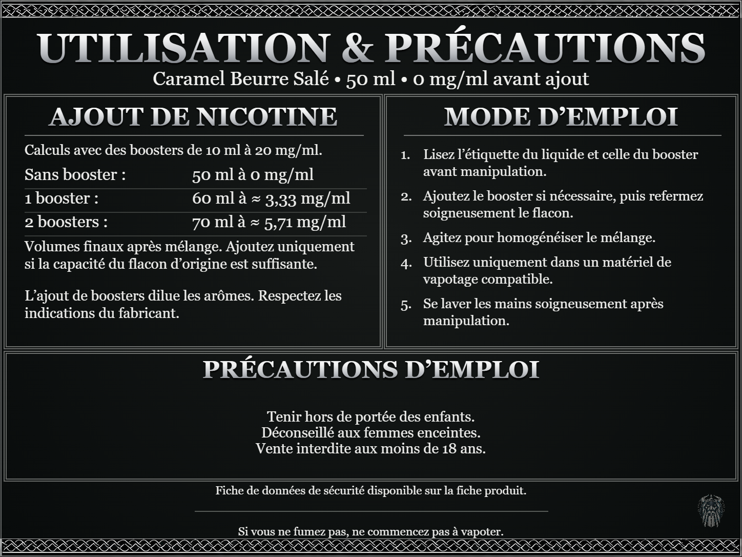 Caramel Beurre Salé — 50 ml — 0 mg/ml avant ajout. Ajout de nicotine : boosters de 10 ml à 20 mg/ml. Sans booster : 50 ml — 0 mg/ml. Un booster : 60 ml — ≈ 3,33 mg/ml. Deux boosters : 70 ml — ≈ 5,71 mg/ml. Volumes finaux après mélange. Ajoutez uniquement si la capacité du flacon d’origine est suffisante. L’ajout de boosters dilue les arômes : respectez les indications du fabricant. Lisez l’étiquette du liquide et celle du booster avant manipulation. Ajoutez le booster si nécessaire, puis refermez soigneusement le flacon. Agitez pour homogénéiser le mélange. Utilisez uniquement dans un matériel de vapotage compatible. Se laver les mains soigneusement après manipulation. Précautions d’emploi Tenir hors de portée des enfants. Déconseillé aux femmes enceintes. Vente interdite aux moins de 18 ans. FDS disponible sur la fiche produit. Si vous ne fumez pas, ne commencez pas à vapoter.