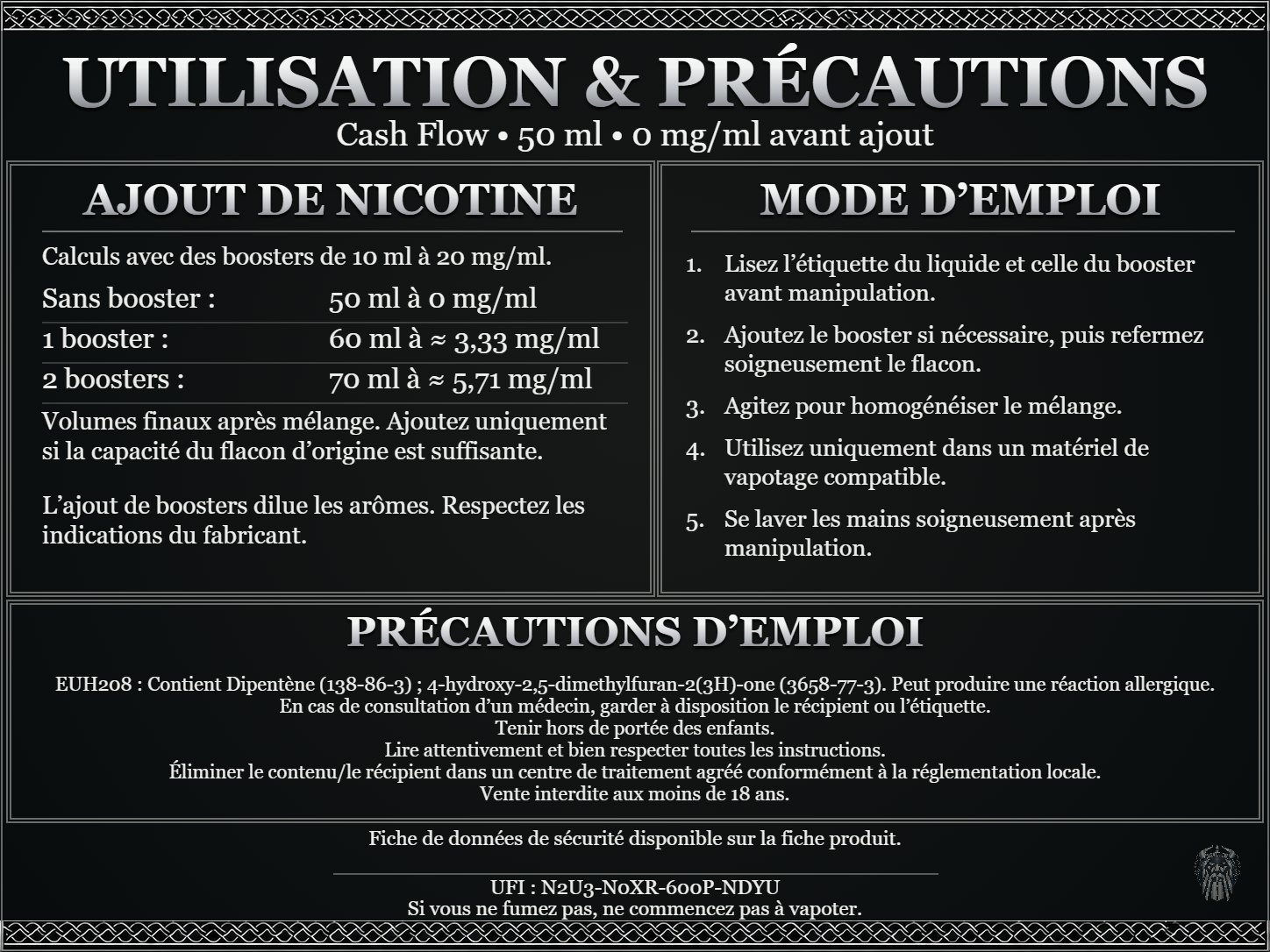 Cash Flow — 50 ml — 0 mg/ml avant ajout. Ajout de nicotine : boosters de 10 ml à 20 mg/ml. Sans booster : 50 ml — 0 mg/ml. Un booster : 60 ml — ≈ 3,33 mg/ml. Deux boosters : 70 ml — ≈ 5,71 mg/ml. Volumes finaux après mélange. Ajoutez uniquement si la capacité du flacon d’origine est suffisante. L’ajout de boosters dilue les arômes : respectez les indications du fabricant. Lisez l’étiquette du liquide et celle du booster avant manipulation. Ajoutez le booster si nécessaire, puis refermez soigneusement le flacon. Agitez pour homogénéiser le mélange. Utilisez uniquement dans un matériel de vapotage compatible. Se laver les mains soigneusement après manipulation. Précautions d’emploi EUH208 : Contient Dipentène (138-86-3) ; 4-hydroxy-2,5-dimethylfuran-2(3H)-one (3658-77-3). Peut produire une réaction allergique. En cas de consultation d’un médecin, garder à disposition le récipient ou l’étiquette. Tenir hors de portée des enfants. Lire attentivement et bien respecter toutes les instructions. Éliminer le contenu/le récipient dans un centre de traitement agréé conformément à la réglementation locale. Vente interdite aux moins de 18 ans. UFI : N2U3-N0XR-600P-NDYU FDS disponible sur la fiche produit. Si vous ne fumez pas, ne commencez pas à vapoter.