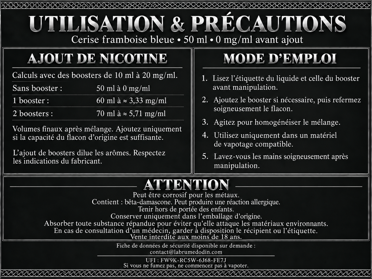 Utilisation et précautions — Cerise framboise bleue 50 ml. Boosters de 10 ml à 20 mg/ml : un booster donne 60 ml à environ 3,33 mg/ml ; deux boosters donnent 70 ml à environ 5,71 mg/ml. Ajoutez uniquement si la capacité du flacon d’origine est suffisante. Lisez les étiquettes, refermez et agitez après ajout. L’ajout de boosters dilue les arômes : respectez les indications du fabricant. Utilisez uniquement dans un matériel de vapotage compatible. Lavez-vous les mains après manipulation. Attention : peut être corrosif pour les métaux. Contient : bêta-damascone. Peut produire une réaction allergique. Tenir hors de portée des enfants. Conserver uniquement dans l’emballage d’origine. Absorber toute substance répandue pour éviter qu’elle attaque les matériaux environnants. En cas de consultation d’un médecin, garder à disposition le récipient ou l’étiquette. Vente interdite aux moins de 18 ans. FDS disponible sur demande à contact@labrumedodin.com. UFI : FW9K-RC5W-6J68-FE7J. Si vous ne fumez pas, ne commencez pas à vapoter.
