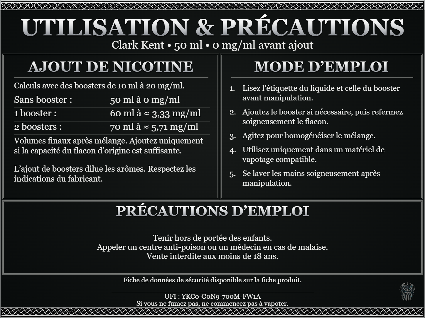 Clark Kent — 50 ml — 0 mg/ml avant ajout. Ajout de nicotine : boosters de 10 ml à 20 mg/ml. Sans booster : 50 ml — 0 mg/ml. Un booster : 60 ml — ≈ 3,33 mg/ml. Deux boosters : 70 ml — ≈ 5,71 mg/ml. Volumes finaux après mélange. Ajoutez uniquement si la capacité du flacon d’origine est suffisante. L’ajout de boosters dilue les arômes : respectez les indications du fabricant. Lisez l’étiquette du liquide et celle du booster avant manipulation. Ajoutez le booster si nécessaire, puis refermez soigneusement le flacon. Agitez pour homogénéiser le mélange. Utilisez uniquement dans un matériel de vapotage compatible. Se laver les mains soigneusement après manipulation. Précautions d’emploi Tenir hors de portée des enfants. Appeler un centre anti-poison ou un médecin en cas de malaise. Vente interdite aux moins de 18 ans. UFI : YKC0-G0N9-700M-FW1A FDS disponible sur la fiche produit. Si vous ne fumez pas, ne commencez pas à vapoter.