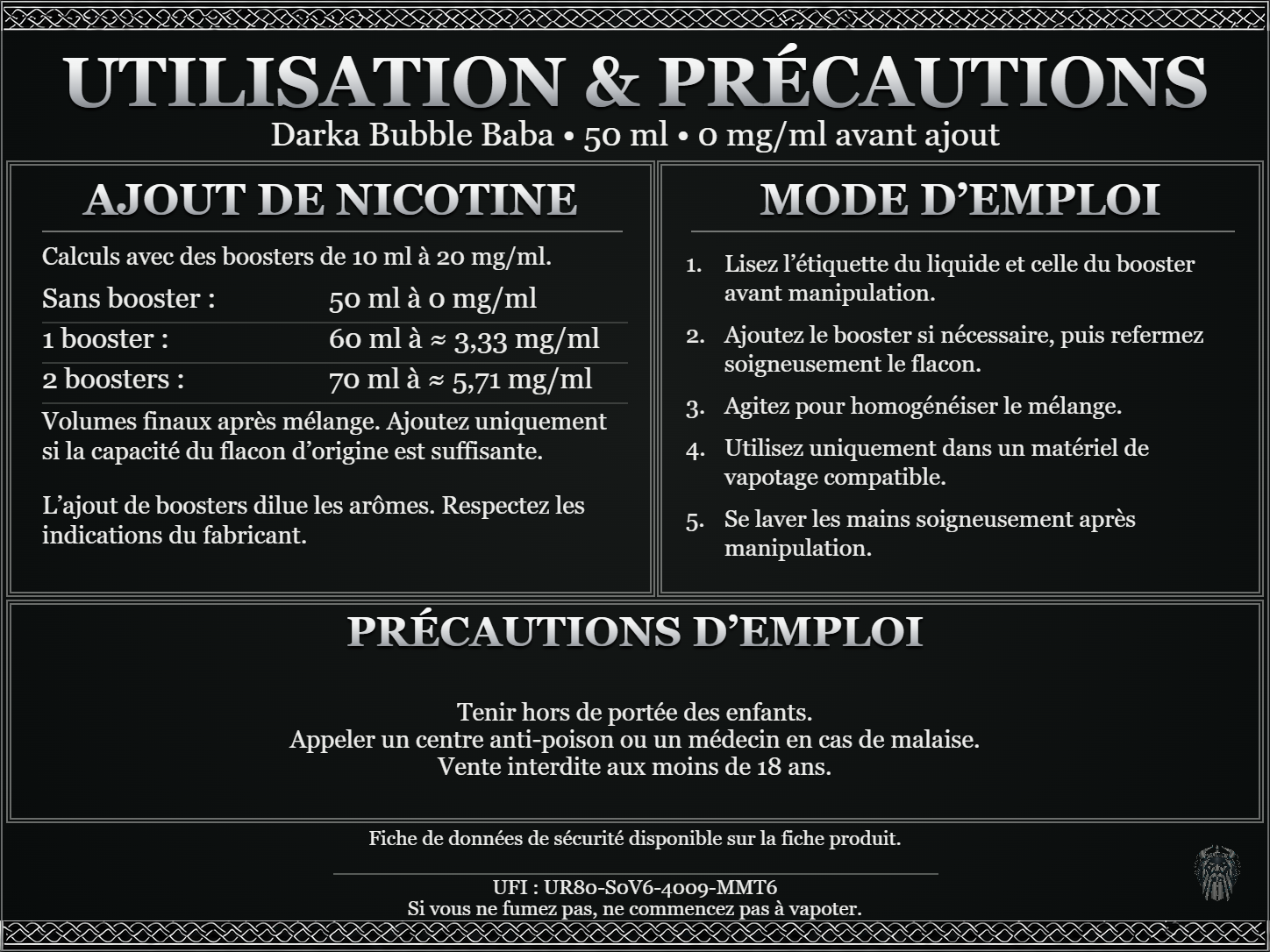 Darka Bubble Baba — 50 ml — 0 mg/ml avant ajout. Ajout de nicotine : boosters de 10 ml à 20 mg/ml. Sans booster : 50 ml — 0 mg/ml. Un booster : 60 ml — ≈ 3,33 mg/ml. Deux boosters : 70 ml — ≈ 5,71 mg/ml. Volumes finaux après mélange. Ajoutez uniquement si la capacité du flacon d’origine est suffisante. L’ajout de boosters dilue les arômes : respectez les indications du fabricant. Lisez l’étiquette du liquide et celle du booster avant manipulation. Ajoutez le booster si nécessaire, puis refermez soigneusement le flacon. Agitez pour homogénéiser le mélange. Utilisez uniquement dans un matériel de vapotage compatible. Se laver les mains soigneusement après manipulation. Précautions d’emploi Tenir hors de portée des enfants. Appeler un centre anti-poison ou un médecin en cas de malaise. Vente interdite aux moins de 18 ans. UFI : UR80-S0V6-4009-MMT6 FDS disponible sur la fiche produit. Si vous ne fumez pas, ne commencez pas à vapoter.
