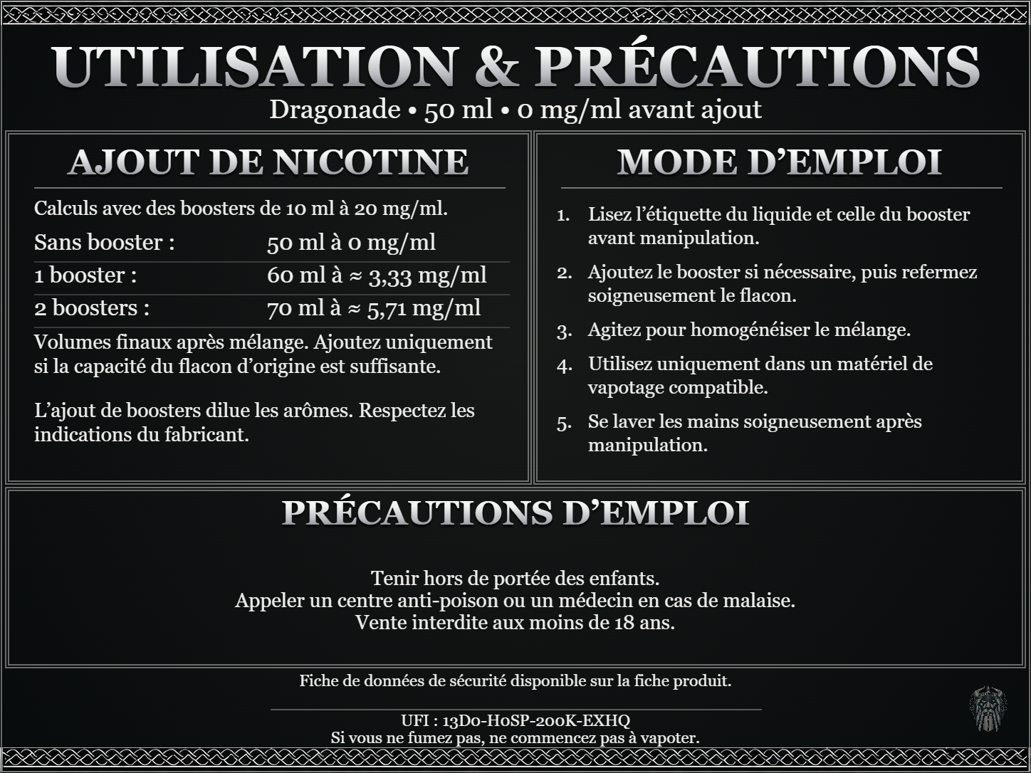 Dragonade — 50 ml — 0 mg/ml avant ajout. Ajout de nicotine : boosters de 10 ml à 20 mg/ml. Sans booster : 50 ml — 0 mg/ml. Un booster : 60 ml — ≈ 3,33 mg/ml. Deux boosters : 70 ml — ≈ 5,71 mg/ml. Volumes finaux après mélange. Ajoutez uniquement si la capacité du flacon d’origine est suffisante. L’ajout de boosters dilue les arômes : respectez les indications du fabricant. Lisez l’étiquette du liquide et celle du booster avant manipulation. Ajoutez le booster si nécessaire, puis refermez soigneusement le flacon. Agitez pour homogénéiser le mélange. Utilisez uniquement dans un matériel de vapotage compatible. Se laver les mains soigneusement après manipulation. Précautions d’emploi Tenir hors de portée des enfants. Appeler un centre anti-poison ou un médecin en cas de malaise. Vente interdite aux moins de 18 ans. UFI : 13D0-H0SP-200K-EXHQ FDS disponible sur la fiche produit. Si vous ne fumez pas, ne commencez pas à vapoter.
