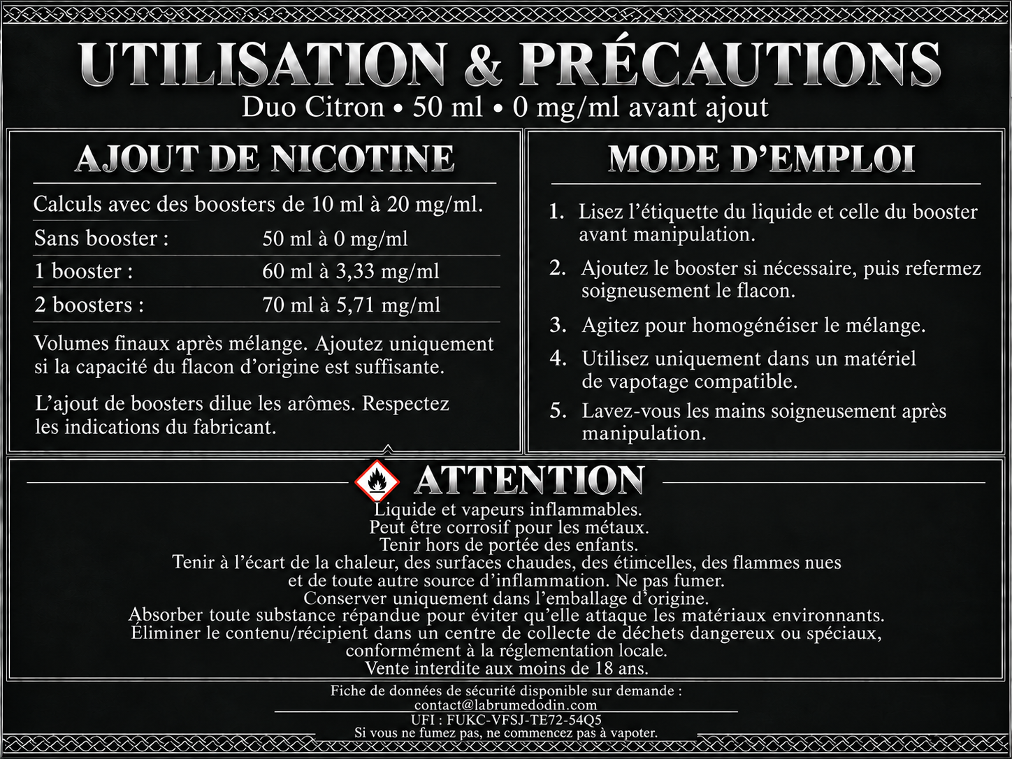 Utilisation et précautions — Duo Citron 50 ml. Boosters de 10 ml à 20 mg/ml : un booster donne 60 ml à environ 3,33 mg/ml ; deux boosters donnent 70 ml à environ 5,71 mg/ml. Ajoutez uniquement si la capacité du flacon d’origine est suffisante. Lisez les étiquettes, refermez et agitez après ajout. Liquide et vapeurs inflammables. Peut être corrosif pour les métaux. Tenir hors de portée des enfants. Tenir à l’écart des sources d’inflammation. Ne pas fumer. Conserver uniquement dans l’emballage d’origine. Absorber toute substance répandue pour éviter qu’elle attaque les matériaux environnants. Éliminer le contenu et le récipient dans un centre de collecte de déchets dangereux ou spéciaux conformément à la réglementation locale. Vente interdite aux moins de 18 ans. FDS disponible sur demande à contact@labrumedodin.com. UFI : FUKC-VFSJ-TE72-54Q5. Si vous ne fumez pas, ne commencez pas à vapoter.