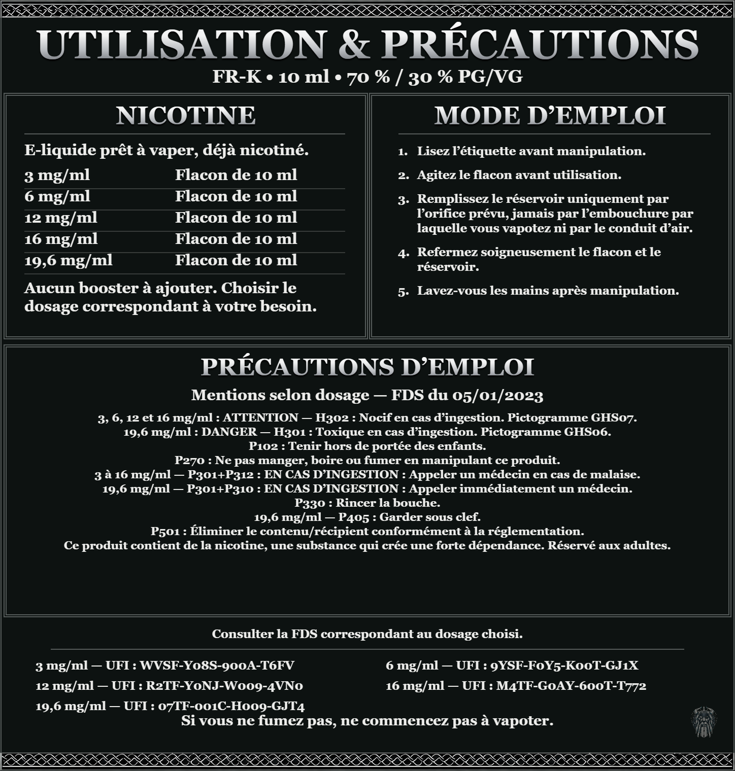 FR-K 10 ml 70 % / 30 % : utilisation et précautions, dosages 3, 6, 12, 16, 19,6 mg/ml, prêt à vaper sans ajout de booster. 3 à 16 mg/ml : attention, nocif en cas d’ingestion. 19,6 mg/ml : danger, toxique en cas d’ingestion. Consulter la FDS du dosage choisi.
