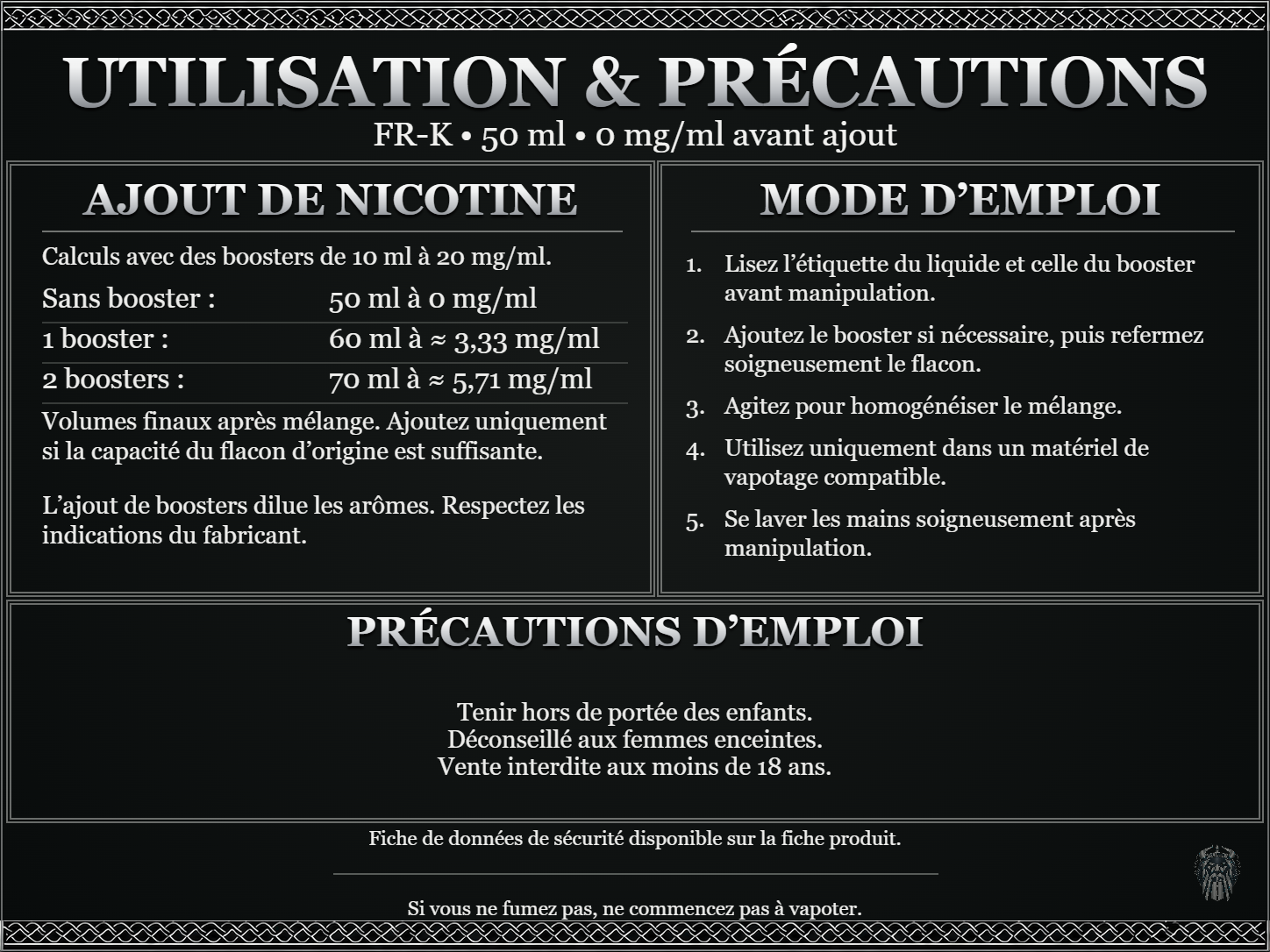 FR-K — 50 ml — 0 mg/ml avant ajout. Ajout de nicotine : boosters de 10 ml à 20 mg/ml. Sans booster : 50 ml — 0 mg/ml. Un booster : 60 ml — ≈ 3,33 mg/ml. Deux boosters : 70 ml — ≈ 5,71 mg/ml. Volumes finaux après mélange. Ajoutez uniquement si la capacité du flacon d’origine est suffisante. L’ajout de boosters dilue les arômes : respectez les indications du fabricant. Lisez l’étiquette du liquide et celle du booster avant manipulation. Ajoutez le booster si nécessaire, puis refermez soigneusement le flacon. Agitez pour homogénéiser le mélange. Utilisez uniquement dans un matériel de vapotage compatible. Se laver les mains soigneusement après manipulation. Précautions d’emploi Tenir hors de portée des enfants. Déconseillé aux femmes enceintes. Vente interdite aux moins de 18 ans. FDS disponible sur la fiche produit. Si vous ne fumez pas, ne commencez pas à vapoter.