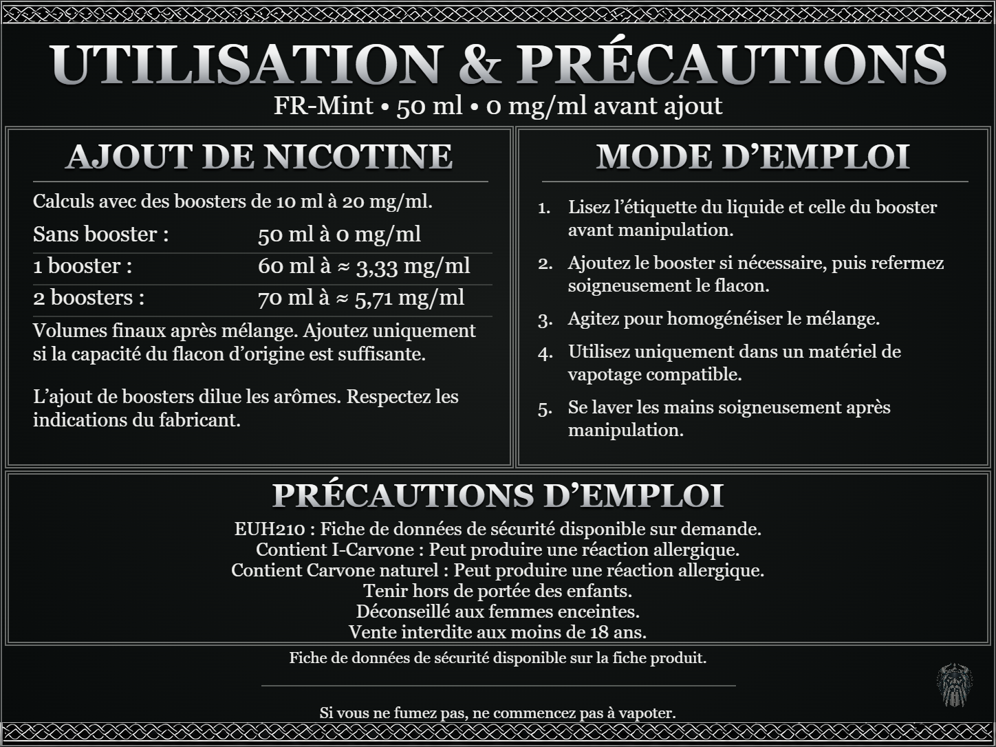 FR-Mint — 50 ml — 0 mg/ml avant ajout. Ajout de nicotine : boosters de 10 ml à 20 mg/ml. Sans booster : 50 ml — 0 mg/ml. Un booster : 60 ml — ≈ 3,33 mg/ml. Deux boosters : 70 ml — ≈ 5,71 mg/ml. Volumes finaux après mélange. Ajoutez uniquement si la capacité du flacon d’origine est suffisante. L’ajout de boosters dilue les arômes : respectez les indications du fabricant. Lisez l’étiquette du liquide et celle du booster avant manipulation. Ajoutez le booster si nécessaire, puis refermez soigneusement le flacon. Agitez pour homogénéiser le mélange. Utilisez uniquement dans un matériel de vapotage compatible. Se laver les mains soigneusement après manipulation. Précautions d’emploi EUH210 : Fiche de données de sécurité disponible sur demande. Contient I-Carvone : Peut produire une réaction allergique. Contient Carvone naturel : Peut produire une réaction allergique. Tenir hors de portée des enfants. Déconseillé aux femmes enceintes. Vente interdite aux moins de 18 ans. FDS disponible sur la fiche produit. Si vous ne fumez pas, ne commencez pas à vapoter.