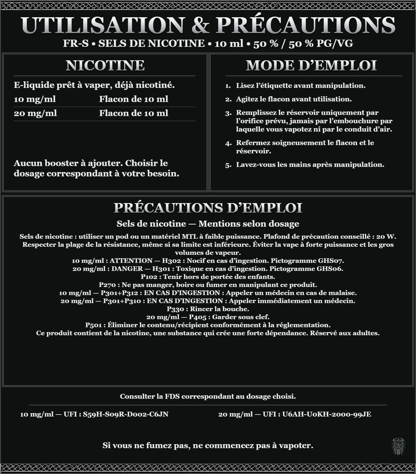 FR-S · Sels de nicotine 10 ml 50 % / 50 % : utilisation et précautions, dosages 10, 20 mg/ml, prêt à vaper sans ajout de booster. 10 mg/ml : attention, nocif en cas d’ingestion. 20 mg/ml : danger, toxique en cas d’ingestion. Consulter la FDS du dosage choisi.