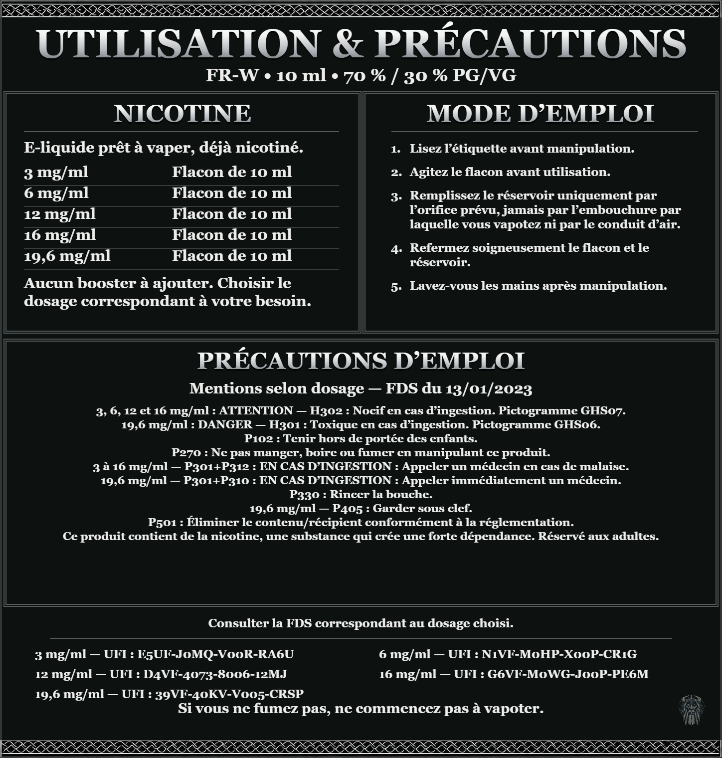 FR-W 10 ml 70 % / 30 % : utilisation et précautions, dosages 3, 6, 12, 16, 19,6 mg/ml, prêt à vaper sans ajout de booster. 3 à 16 mg/ml : attention, nocif en cas d’ingestion. 19,6 mg/ml : danger, toxique en cas d’ingestion. Consulter la FDS du dosage choisi.
