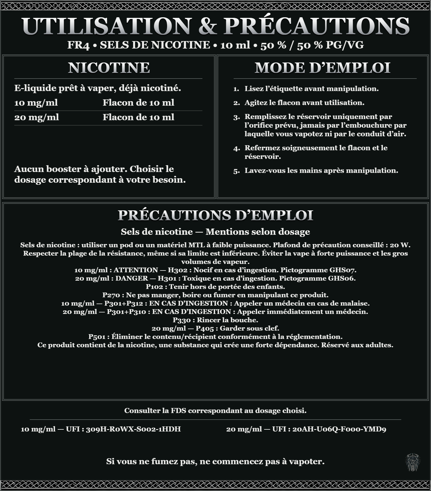 FR4 · Sels de nicotine 10 ml 50 % / 50 % : utilisation et précautions, dosages 10, 20 mg/ml, prêt à vaper sans ajout de booster. 10 mg/ml : attention, nocif en cas d’ingestion. 20 mg/ml : danger, toxique en cas d’ingestion. Consulter la FDS du dosage choisi.
