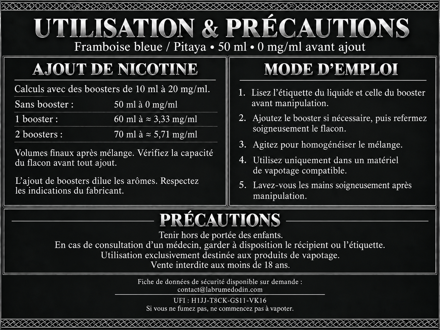 Utilisation et précautions — Framboise bleue / Pitaya 50 ml. Boosters de 10 ml à 20 mg/ml : sans booster, 50 ml à 0 mg/ml ; un booster donne 60 ml à environ 3,33 mg/ml ; deux boosters donnent 70 ml à environ 5,71 mg/ml. Vérifiez la capacité du flacon avant tout ajout. L’ajout de boosters dilue les arômes : respectez les indications du fabricant. Lisez les étiquettes, refermez et agitez après ajout. Utilisez uniquement dans un matériel de vapotage compatible. Lavez-vous les mains soigneusement après manipulation. Tenir hors de portée des enfants. En cas de consultation d’un médecin, garder à disposition le récipient ou l’étiquette. Utilisation exclusivement destinée aux produits de vapotage. Vente interdite aux moins de 18 ans. Fiche de données de sécurité disponible sur demande à contact@labrumedodin.com. UFI : H1JJ-T8CK-GS11-VK16. Si vous ne fumez pas, ne commencez pas à vapoter.