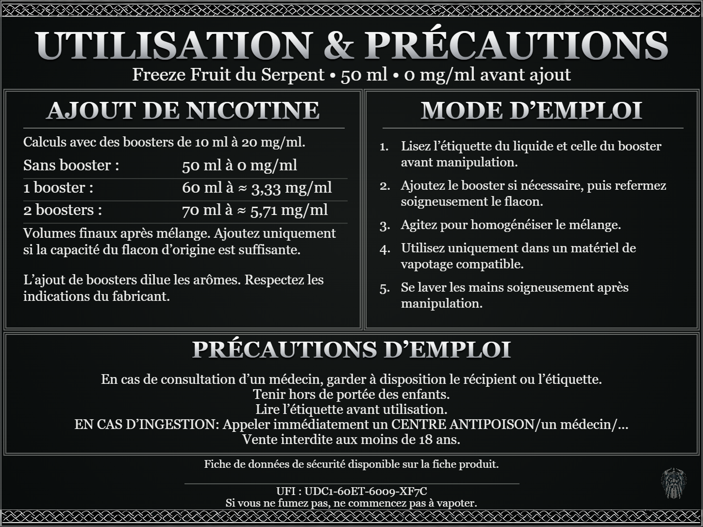 Freeze Fruit du Serpent — 50 ml — 0 mg/ml avant ajout. Ajout de nicotine : boosters de 10 ml à 20 mg/ml. Sans booster : 50 ml — 0 mg/ml. Un booster : 60 ml — ≈ 3,33 mg/ml. Deux boosters : 70 ml — ≈ 5,71 mg/ml. Volumes finaux après mélange. Ajoutez uniquement si la capacité du flacon d’origine est suffisante. L’ajout de boosters dilue les arômes : respectez les indications du fabricant. Lisez l’étiquette du liquide et celle du booster avant manipulation. Ajoutez le booster si nécessaire, puis refermez soigneusement le flacon. Agitez pour homogénéiser le mélange. Utilisez uniquement dans un matériel de vapotage compatible. Se laver les mains soigneusement après manipulation. Précautions d’emploi En cas de consultation d’un médecin, garder à disposition le récipient ou l’étiquette. Tenir hors de portée des enfants. Lire l’étiquette avant utilisation. EN CAS D’INGESTION: Appeler immédiatement un CENTRE ANTIPOISON/un médecin/... Vente interdite aux moins de 18 ans. UFI : UDC1-60ET-6009-XF7C FDS disponible sur la fiche produit. Si vous ne fumez pas, ne commencez pas à vapoter.