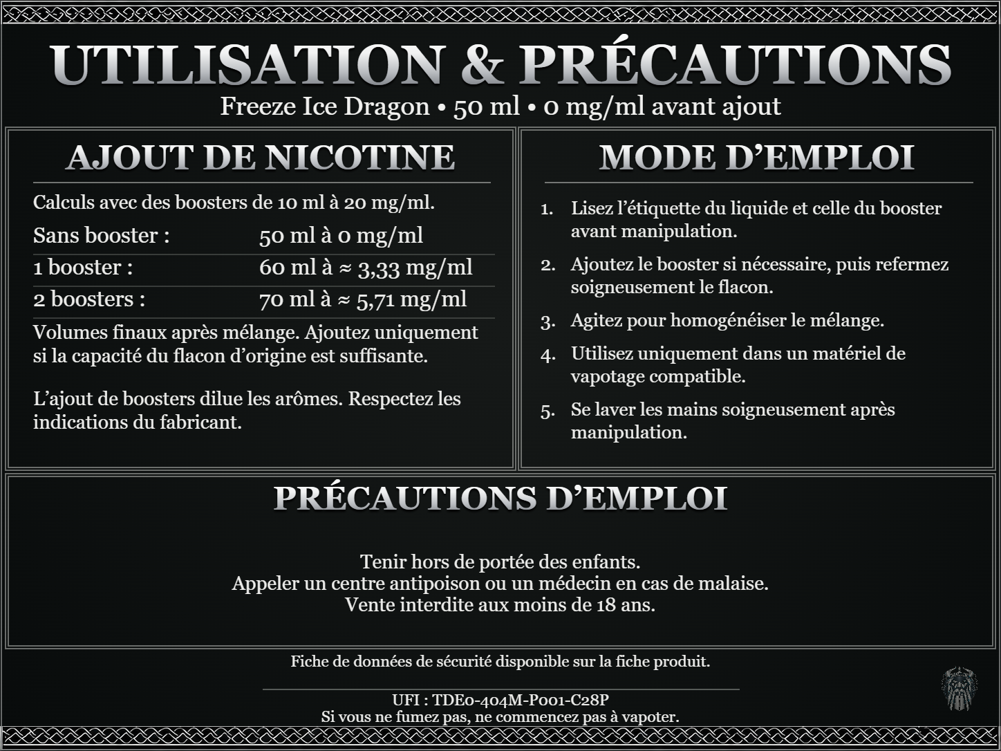 Freeze Ice Dragon — 50 ml — 0 mg/ml avant ajout. Ajout de nicotine : boosters de 10 ml à 20 mg/ml. Sans booster : 50 ml — 0 mg/ml. Un booster : 60 ml — ≈ 3,33 mg/ml. Deux boosters : 70 ml — ≈ 5,71 mg/ml. Volumes finaux après mélange. Ajoutez uniquement si la capacité du flacon d’origine est suffisante. L’ajout de boosters dilue les arômes : respectez les indications du fabricant. Lisez l’étiquette du liquide et celle du booster avant manipulation. Ajoutez le booster si nécessaire, puis refermez soigneusement le flacon. Agitez pour homogénéiser le mélange. Utilisez uniquement dans un matériel de vapotage compatible. Se laver les mains soigneusement après manipulation. Précautions d’emploi Tenir hors de portée des enfants. Appeler un centre antipoison ou un médecin en cas de malaise. Vente interdite aux moins de 18 ans. UFI : TDE0-404M-P001-C28P FDS disponible sur la fiche produit. Si vous ne fumez pas, ne commencez pas à vapoter.
