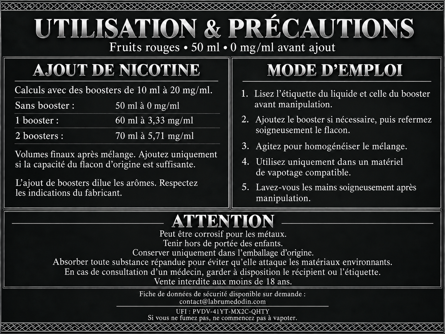 Utilisation et précautions Fruits rouges, 50 ml sans nicotine. Avec des boosters de 10 ml à 20 mg/ml : un booster donne 60 ml à 3,33 mg/ml ; deux donnent 70 ml à 5,71 mg/ml. Ajouter uniquement si le flacon d’origine a une capacité suffisante, refermer et agiter. Attention : peut être corrosif pour les métaux. Tenir hors de portée des enfants. Conserver uniquement dans l’emballage d’origine. Absorber toute substance répandue pour éviter qu’elle attaque les matériaux environnants. FDS disponible sur demande à contact@labrumedodin.com. UFI : PVDV-41YT-MX2C-QHTY.