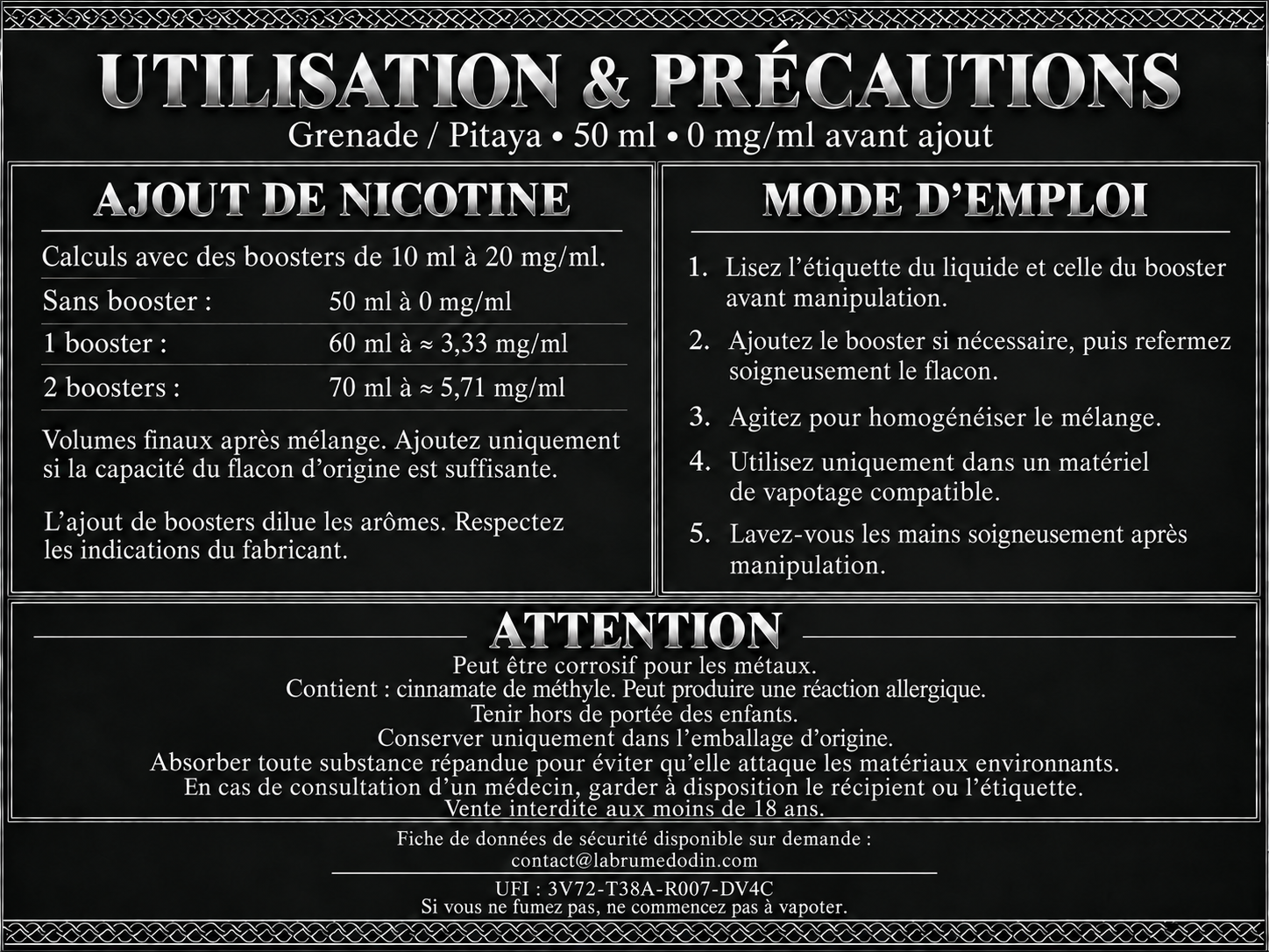 Utilisation et précautions — Grenade / Pitaya 50 ml. Boosters de 10 ml à 20 mg/ml : un booster donne 60 ml à environ 3,33 mg/ml ; deux boosters donnent 70 ml à environ 5,71 mg/ml. Ajoutez uniquement si la capacité du flacon d’origine est suffisante. Lisez les étiquettes, refermez et agitez après ajout. L’ajout de boosters dilue les arômes : respectez les indications du fabricant. Utilisez uniquement dans un matériel de vapotage compatible. Lavez-vous les mains après manipulation. Attention : peut être corrosif pour les métaux. Contient : cinnamate de méthyle. Peut produire une réaction allergique. Tenir hors de portée des enfants. Conserver uniquement dans l’emballage d’origine. Absorber toute substance répandue pour éviter qu’elle attaque les matériaux environnants. En cas de consultation d’un médecin, garder à disposition le récipient ou l’étiquette. Vente interdite aux moins de 18 ans. FDS disponible sur demande à contact@labrumedodin.com. UFI : 3V72-T38A-R007-DV4C. Si vous ne fumez pas, ne commencez pas à vapoter.
