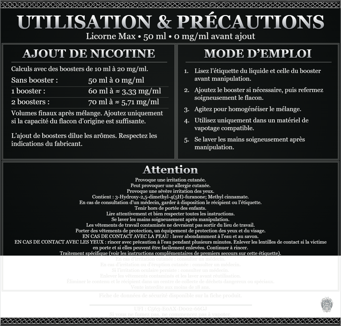 Licorne Max — 50 ml — 0 mg/ml avant ajout. Ajout de nicotine : boosters de 10 ml à 20 mg/ml. Sans booster : 50 ml — 0 mg/ml. Un booster : 60 ml — ≈ 3,33 mg/ml. Deux boosters : 70 ml — ≈ 5,71 mg/ml. Volumes finaux après mélange. Ajoutez uniquement si la capacité du flacon d’origine est suffisante. L’ajout de boosters dilue les arômes : respectez les indications du fabricant. Lisez l’étiquette du liquide et celle du booster avant manipulation. Ajoutez le booster si nécessaire, puis refermez soigneusement le flacon. Agitez pour homogénéiser le mélange. Utilisez uniquement dans un matériel de vapotage compatible. Se laver les mains soigneusement après manipulation. Attention Provoque une irritation cutanée. Peut provoquer une allergie cutanée. Provoque une sévère irritation des yeux. Contient : 3-Hydroxy-2,5-dimethyl-4(5H)-furanone; Methyl cinnamate. En cas de consultation d’un médecin, garder à disposition le récipient ou l’étiquette. Tenir hors de portée des enfants. Lire attentivement et bien respecter toutes les instructions. Se laver les mains soigneusement après manipulation. Les vêtements de travail contaminés ne devraient pas sortir du lieu de travail. Porter des vêtements de protection, un équipement de protection des yeux et du visage. EN CAS DE CONTACT AVEC LA PEAU : laver abondamment à l’eau et au savon. EN CAS DE CONTACT AVEC LES YEUX : rincer avec précaution à l’eau pendant plusieurs minutes. Enlever les lentilles de contact si la victime en porte et si elles peuvent être facilement enlevées. Continuer à rincer. Traitement spécifique (voir les instructions complémentaires de premiers secours sur cette étiquette). En cas d’irritation cutanée : consulter un médecin. En cas d’irritation ou d’éruption cutanée : consulter un médecin. Si l’irritation oculaire persiste : consulter un médecin. Enlever les vêtements contaminés et les laver avant réutilisation. Éliminer le contenu et le récipient dans un centre de collecte de déchets dangereux ou spéciaux. Vente interdite aux moins de 18 ans. UFI : C563-E0AX-D002-66GJ FDS disponible sur la fiche produit. Si vous ne fumez pas, ne commencez pas à vapoter.