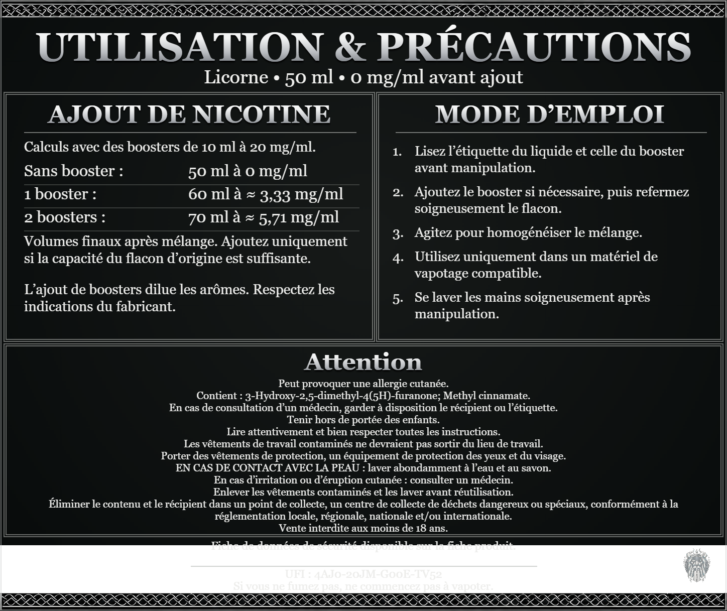 Licorne — 50 ml — 0 mg/ml avant ajout. Ajout de nicotine : boosters de 10 ml à 20 mg/ml. Sans booster : 50 ml — 0 mg/ml. Un booster : 60 ml — ≈ 3,33 mg/ml. Deux boosters : 70 ml — ≈ 5,71 mg/ml. Volumes finaux après mélange. Ajoutez uniquement si la capacité du flacon d’origine est suffisante. L’ajout de boosters dilue les arômes : respectez les indications du fabricant. Lisez l’étiquette du liquide et celle du booster avant manipulation. Ajoutez le booster si nécessaire, puis refermez soigneusement le flacon. Agitez pour homogénéiser le mélange. Utilisez uniquement dans un matériel de vapotage compatible. Se laver les mains soigneusement après manipulation. Attention Peut provoquer une allergie cutanée. Contient : 3-Hydroxy-2,5-dimethyl-4(5H)-furanone; Methyl cinnamate. En cas de consultation d’un médecin, garder à disposition le récipient ou l’étiquette. Tenir hors de portée des enfants. Lire attentivement et bien respecter toutes les instructions. Les vêtements de travail contaminés ne devraient pas sortir du lieu de travail. Porter des vêtements de protection, un équipement de protection des yeux et du visage. EN CAS DE CONTACT AVEC LA PEAU : laver abondamment à l’eau et au savon. En cas d’irritation ou d’éruption cutanée : consulter un médecin. Enlever les vêtements contaminés et les laver avant réutilisation. Éliminer le contenu et le récipient dans un point de collecte, un centre de collecte de déchets dangereux ou spéciaux, conformément à la réglementation locale, régionale, nationale et/ou internationale. Vente interdite aux moins de 18 ans. UFI : 4AJ0-20JM-G00E-TV52 FDS disponible sur la fiche produit. Si vous ne fumez pas, ne commencez pas à vapoter.