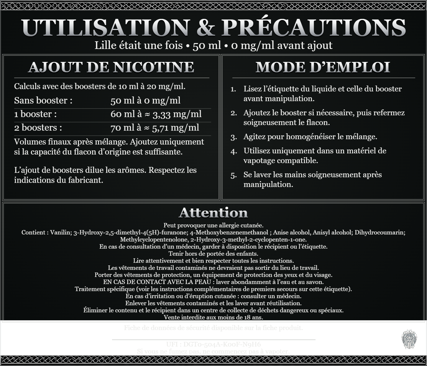 Lille était une fois — 50 ml — 0 mg/ml avant ajout. Ajout de nicotine : boosters de 10 ml à 20 mg/ml. Sans booster : 50 ml — 0 mg/ml. Un booster : 60 ml — ≈ 3,33 mg/ml. Deux boosters : 70 ml — ≈ 5,71 mg/ml. Volumes finaux après mélange. Ajoutez uniquement si la capacité du flacon d’origine est suffisante. L’ajout de boosters dilue les arômes : respectez les indications du fabricant. Lisez l’étiquette du liquide et celle du booster avant manipulation. Ajoutez le booster si nécessaire, puis refermez soigneusement le flacon. Agitez pour homogénéiser le mélange. Utilisez uniquement dans un matériel de vapotage compatible. Se laver les mains soigneusement après manipulation. Attention Peut provoquer une allergie cutanée. Contient : Vanilin; 3-Hydroxy-2,5-dimethyl-4(5H)-furanone; 4-Methoxybenzenemethanol ; Anise alcohol, Anisyl alcohol; Dihydrocoumarin; Methylcyclopentenolone, 2-Hydroxy-3-methyl-2-cyclopenten-1-one. En cas de consultation d’un médecin, garder à disposition le récipient ou l’étiquette. Tenir hors de portée des enfants. Lire attentivement et bien respecter toutes les instructions. Les vêtements de travail contaminés ne devraient pas sortir du lieu de travail. Porter des vêtements de protection, un équipement de protection des yeux et du visage. EN CAS DE CONTACT AVEC LA PEAU : laver abondamment à l’eau et au savon. Traitement spécifique (voir les instructions complémentaires de premiers secours sur cette étiquette). En cas d’irritation ou d’éruption cutanée : consulter un médecin. Enlever les vêtements contaminés et les laver avant réutilisation. Éliminer le contenu et le récipient dans un centre de collecte de déchets dangereux ou spéciaux. Vente interdite aux moins de 18 ans. UFI : DGT0-504A-K00F-N9H6 FDS disponible sur la fiche produit. Si vous ne fumez pas, ne commencez pas à vapoter.