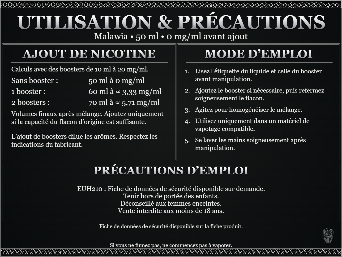 Malawia — 50 ml — 0 mg/ml avant ajout. Ajout de nicotine : boosters de 10 ml à 20 mg/ml. Sans booster : 50 ml — 0 mg/ml. Un booster : 60 ml — ≈ 3,33 mg/ml. Deux boosters : 70 ml — ≈ 5,71 mg/ml. Volumes finaux après mélange. Ajoutez uniquement si la capacité du flacon d’origine est suffisante. L’ajout de boosters dilue les arômes : respectez les indications du fabricant. Lisez l’étiquette du liquide et celle du booster avant manipulation. Ajoutez le booster si nécessaire, puis refermez soigneusement le flacon. Agitez pour homogénéiser le mélange. Utilisez uniquement dans un matériel de vapotage compatible. Se laver les mains soigneusement après manipulation. Précautions d’emploi EUH210 : Fiche de données de sécurité disponible sur demande. Tenir hors de portée des enfants. Déconseillé aux femmes enceintes. Vente interdite aux moins de 18 ans. FDS disponible sur la fiche produit. Si vous ne fumez pas, ne commencez pas à vapoter.