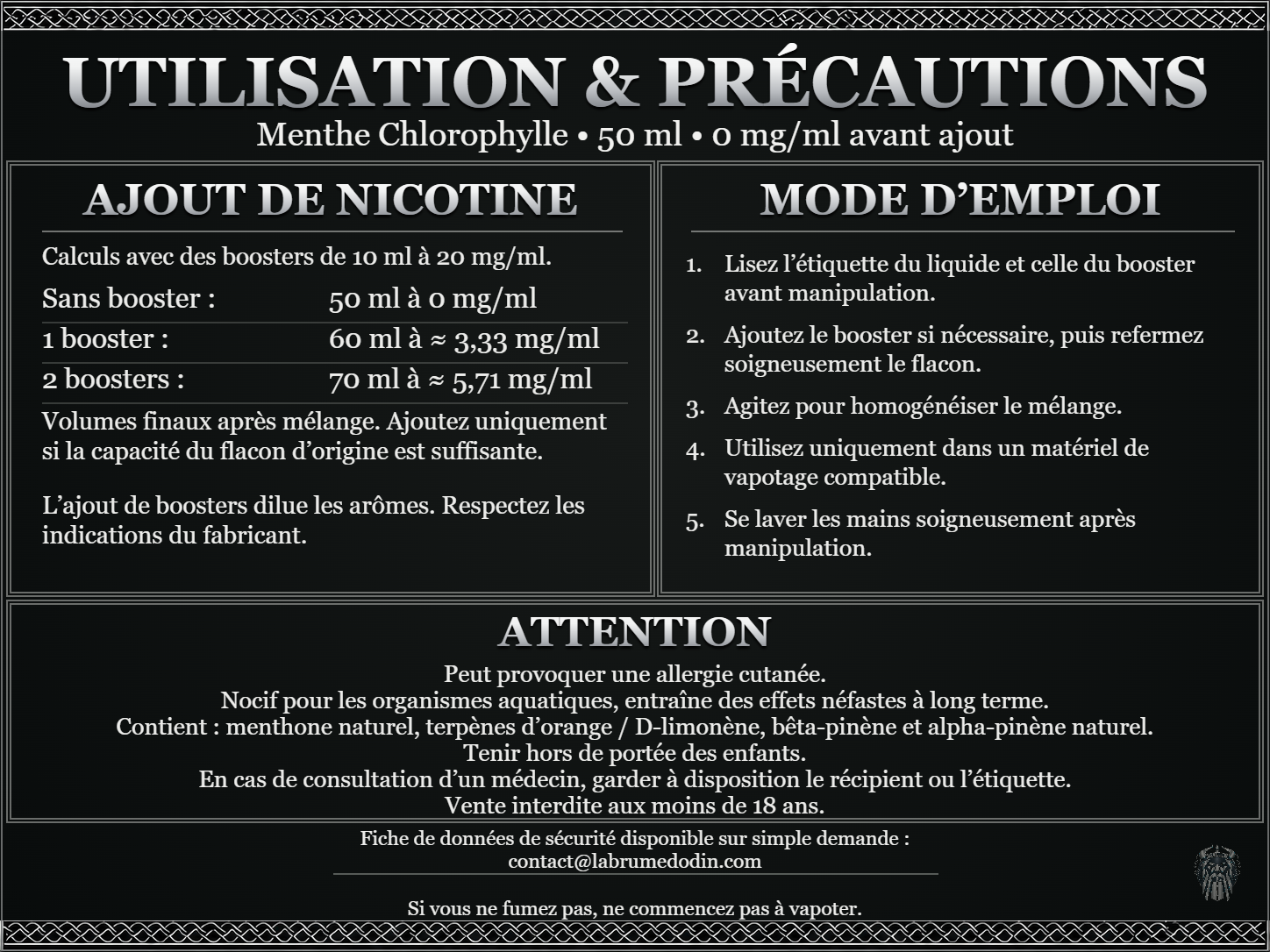 Menthe Chlorophylle — 50 ml — 0 mg/ml avant ajout. Ajout de nicotine : boosters de 10 ml à 20 mg/ml. Sans booster : 50 ml — 0 mg/ml. Un booster : 60 ml — ≈ 3,33 mg/ml. Deux boosters : 70 ml — ≈ 5,71 mg/ml. Volumes finaux après mélange. Ajoutez uniquement si la capacité du flacon d’origine est suffisante. L’ajout de boosters dilue les arômes : respectez les indications du fabricant. Lisez l’étiquette du liquide et celle du booster avant manipulation. Ajoutez le booster si nécessaire, puis refermez soigneusement le flacon. Agitez pour homogénéiser le mélange. Utilisez uniquement dans un matériel de vapotage compatible. Se laver les mains soigneusement après manipulation. ATTENTION Peut provoquer une allergie cutanée. Nocif pour les organismes aquatiques, entraîne des effets néfastes à long terme. Contient : menthone naturel, terpènes d’orange / D-limonène, bêta-pinène et alpha-pinène naturel. Tenir hors de portée des enfants. En cas de consultation d’un médecin, garder à disposition le récipient ou l’étiquette. Vente interdite aux moins de 18 ans. FDS sur demande : contact@labrumedodin.com. Si vous ne fumez pas, ne commencez pas à vapoter.