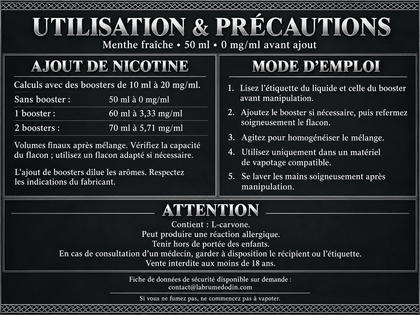 Utilisation et précautions — Menthe fraîche 50 ml. Boosters de 10 ml à 20 mg/ml : un booster donne 60 ml à environ 3,33 mg/ml ; deux boosters donnent 70 ml à environ 5,71 mg/ml. Vérifier la capacité du flacon, lire les étiquettes, refermer et agiter après ajout. Utilisation exclusivement destinée aux produits de vapotage. Contient : L-carvone. Peut produire une réaction allergique. Tenir hors de portée des enfants. Se laver les mains soigneusement après manipulation. En cas de consultation d’un médecin, garder à disposition le récipient ou l’étiquette. Vente interdite aux moins de 18 ans. FDS disponible sur demande à contact@labrumedodin.com. Si vous ne fumez pas, ne commencez pas à vapoter.