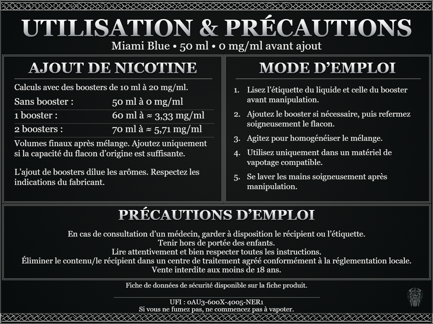 Miami Blue — 50 ml — 0 mg/ml avant ajout. Ajout de nicotine : boosters de 10 ml à 20 mg/ml. Sans booster : 50 ml — 0 mg/ml. Un booster : 60 ml — ≈ 3,33 mg/ml. Deux boosters : 70 ml — ≈ 5,71 mg/ml. Volumes finaux après mélange. Ajoutez uniquement si la capacité du flacon d’origine est suffisante. L’ajout de boosters dilue les arômes : respectez les indications du fabricant. Lisez l’étiquette du liquide et celle du booster avant manipulation. Ajoutez le booster si nécessaire, puis refermez soigneusement le flacon. Agitez pour homogénéiser le mélange. Utilisez uniquement dans un matériel de vapotage compatible. Se laver les mains soigneusement après manipulation. Précautions d’emploi En cas de consultation d’un médecin, garder à disposition le récipient ou l’étiquette. Tenir hors de portée des enfants. Lire attentivement et bien respecter toutes les instructions. Éliminer le contenu/le récipient dans un centre de traitement agréé conformément à la réglementation locale. Vente interdite aux moins de 18 ans. UFI : 0AU3-600X-4005-NER1 FDS disponible sur la fiche produit. Si vous ne fumez pas, ne commencez pas à vapoter.