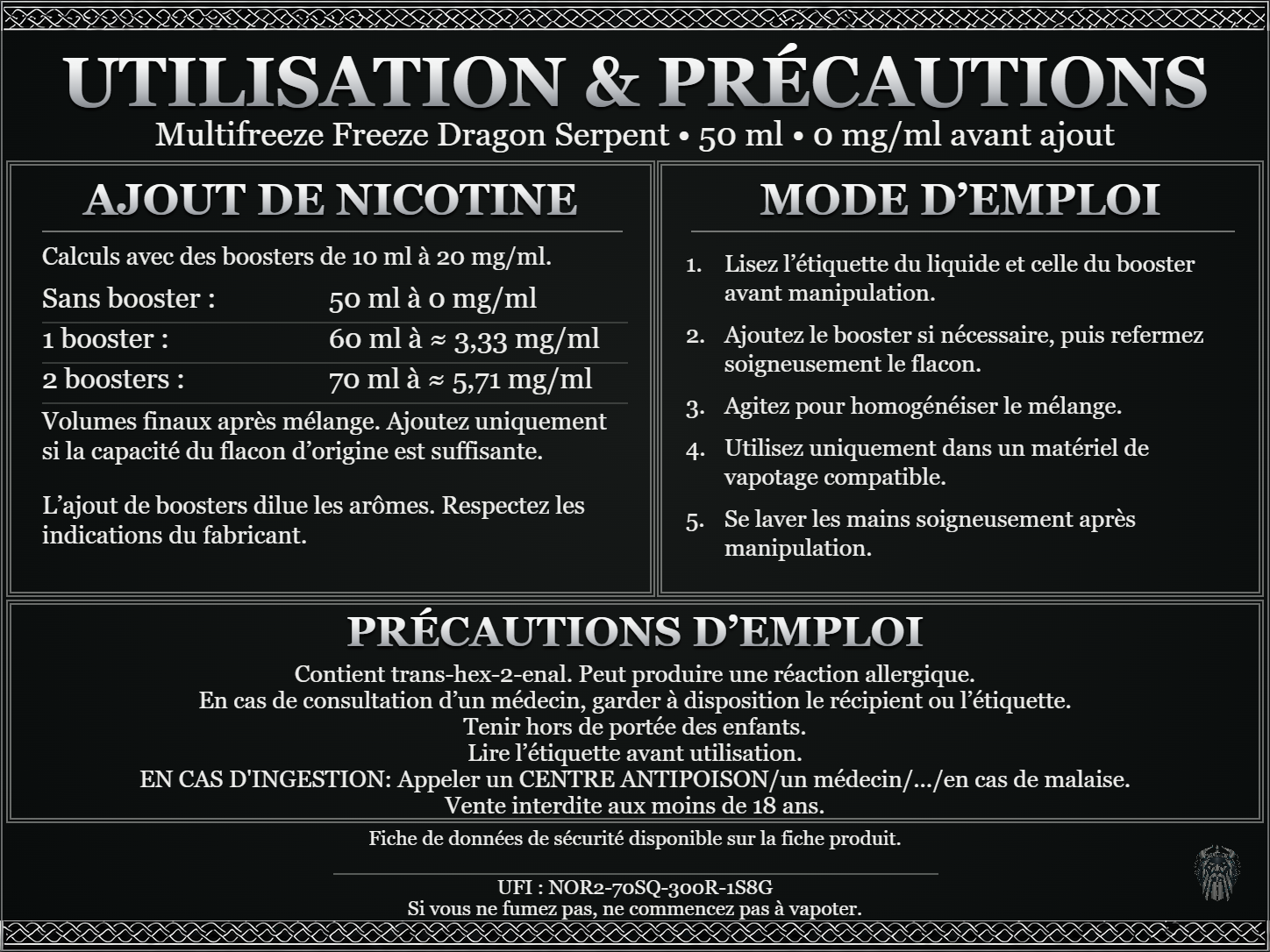 Multifreeze Freeze Dragon Serpent — 50 ml — 0 mg/ml avant ajout. Ajout de nicotine : boosters de 10 ml à 20 mg/ml. Sans booster : 50 ml — 0 mg/ml. Un booster : 60 ml — ≈ 3,33 mg/ml. Deux boosters : 70 ml — ≈ 5,71 mg/ml. Volumes finaux après mélange. Ajoutez uniquement si la capacité du flacon d’origine est suffisante. L’ajout de boosters dilue les arômes : respectez les indications du fabricant. Lisez l’étiquette du liquide et celle du booster avant manipulation. Ajoutez le booster si nécessaire, puis refermez soigneusement le flacon. Agitez pour homogénéiser le mélange. Utilisez uniquement dans un matériel de vapotage compatible. Se laver les mains soigneusement après manipulation. Précautions d’emploi Contient trans-hex-2-enal. Peut produire une réaction allergique. En cas de consultation d’un médecin, garder à disposition le récipient ou l’étiquette. Tenir hors de portée des enfants. Lire l’étiquette avant utilisation. EN CAS D'INGESTION: Appeler un CENTRE ANTIPOISON/un médecin/.../en cas de malaise. Vente interdite aux moins de 18 ans. UFI : NOR2-70SQ-300R-1S8G FDS disponible sur la fiche produit. Si vous ne fumez pas, ne commencez pas à vapoter.