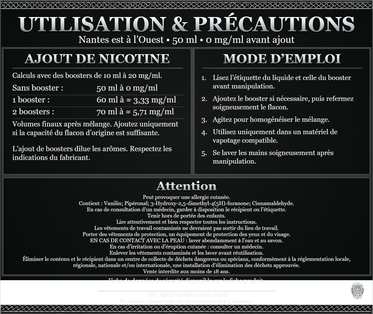 Nantes est à l’Ouest — 50 ml — 0 mg/ml avant ajout. Ajout de nicotine : boosters de 10 ml à 20 mg/ml. Sans booster : 50 ml — 0 mg/ml. Un booster : 60 ml — ≈ 3,33 mg/ml. Deux boosters : 70 ml — ≈ 5,71 mg/ml. Volumes finaux après mélange. Ajoutez uniquement si la capacité du flacon d’origine est suffisante. L’ajout de boosters dilue les arômes : respectez les indications du fabricant. Lisez l’étiquette du liquide et celle du booster avant manipulation. Ajoutez le booster si nécessaire, puis refermez soigneusement le flacon. Agitez pour homogénéiser le mélange. Utilisez uniquement dans un matériel de vapotage compatible. Se laver les mains soigneusement après manipulation. Attention Peut provoquer une allergie cutanée. Contient : Vanilin; Pipéronal; 3-Hydroxy-2,5-dimethyl-4(5H)-furanone; Cinnamaldehyde. En cas de consultation d’un médecin, garder à disposition le récipient ou l’étiquette. Tenir hors de portée des enfants. Lire attentivement et bien respecter toutes les instructions. Les vêtements de travail contaminés ne devraient pas sortir du lieu de travail. Porter des vêtements de protection, un équipement de protection des yeux et du visage. EN CAS DE CONTACT AVEC LA PEAU : laver abondamment à l’eau et au savon. En cas d’irritation ou d’éruption cutanée : consulter un médecin. Enlever les vêtements contaminés et les laver avant réutilisation. Éliminer le contenu et le récipient dans un centre de collecte de déchets dangereux ou spéciaux, conformément à la réglementation locale, régionale, nationale et/ou internationale, une installation d’élimination des déchets approuvée. Vente interdite aux moins de 18 ans. UFI : QNY1-70QF-H00T-40UC FDS disponible sur la fiche produit. Si vous ne fumez pas, ne commencez pas à vapoter.