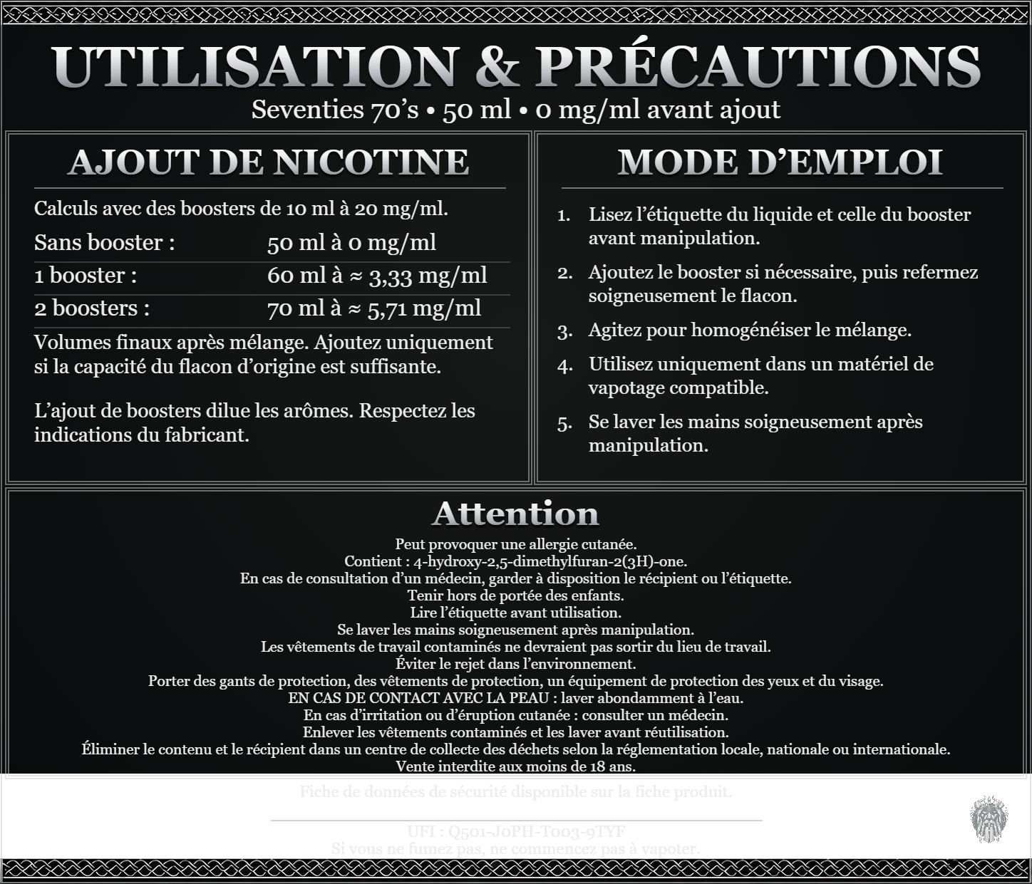 Seventies 70’s — 50 ml — 0 mg/ml avant ajout. Ajout de nicotine : boosters de 10 ml à 20 mg/ml. Sans booster : 50 ml — 0 mg/ml. Un booster : 60 ml — ≈ 3,33 mg/ml. Deux boosters : 70 ml — ≈ 5,71 mg/ml. Volumes finaux après mélange. Ajoutez uniquement si la capacité du flacon d’origine est suffisante. L’ajout de boosters dilue les arômes : respectez les indications du fabricant. Lisez l’étiquette du liquide et celle du booster avant manipulation. Ajoutez le booster si nécessaire, puis refermez soigneusement le flacon. Agitez pour homogénéiser le mélange. Utilisez uniquement dans un matériel de vapotage compatible. Se laver les mains soigneusement après manipulation. Attention Peut provoquer une allergie cutanée. Contient : 4-hydroxy-2,5-dimethylfuran-2(3H)-one. En cas de consultation d’un médecin, garder à disposition le récipient ou l’étiquette. Tenir hors de portée des enfants. Lire l’étiquette avant utilisation. Se laver les mains soigneusement après manipulation. Les vêtements de travail contaminés ne devraient pas sortir du lieu de travail. Éviter le rejet dans l’environnement. Porter des gants de protection, des vêtements de protection, un équipement de protection des yeux et du visage. EN CAS DE CONTACT AVEC LA PEAU : laver abondamment à l’eau. En cas d’irritation ou d’éruption cutanée : consulter un médecin. Enlever les vêtements contaminés et les laver avant réutilisation. Éliminer le contenu et le récipient dans un centre de collecte des déchets selon la réglementation locale, nationale ou internationale. Vente interdite aux moins de 18 ans. UFI : Q501-J0PH-T003-9TYF FDS disponible sur la fiche produit. Si vous ne fumez pas, ne commencez pas à vapoter.