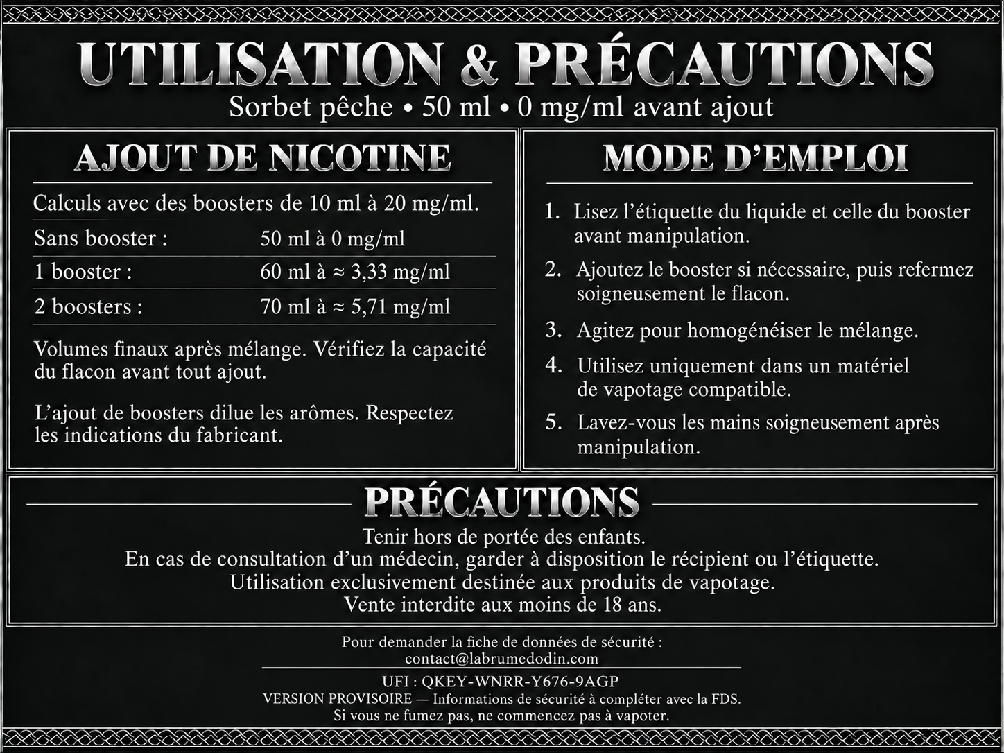 Utilisation et précautions — Sorbet pêche 50 ml. Version provisoire : informations de sécurité à compléter avec la FDS. Boosters de 10 ml à 20 mg/ml : sans booster, 50 ml à 0 mg/ml ; un booster donne 60 ml à environ 3,33 mg/ml ; deux boosters donnent 70 ml à environ 5,71 mg/ml. Vérifiez la capacité du flacon avant tout ajout. L’ajout de boosters dilue les arômes : respectez les indications du fabricant. Lisez les étiquettes, refermez et agitez après ajout. Utilisez uniquement dans un matériel de vapotage compatible. Lavez-vous les mains soigneusement après manipulation. Tenir hors de portée des enfants. En cas de consultation d’un médecin, garder à disposition le récipient ou l’étiquette. Utilisation exclusivement destinée aux produits de vapotage. Vente interdite aux moins de 18 ans. Pour demander la fiche de données de sécurité : contact@labrumedodin.com. UFI : QKEY-WNRR-Y676-9AGP. Si vous ne fumez pas, ne commencez pas à vapoter.