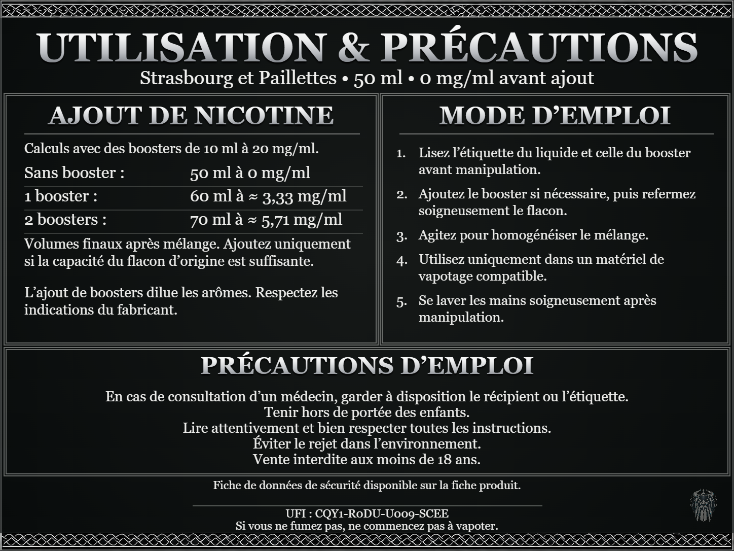 Strasbourg et Paillettes — 50 ml — 0 mg/ml avant ajout. Ajout de nicotine : boosters de 10 ml à 20 mg/ml. Sans booster : 50 ml — 0 mg/ml. Un booster : 60 ml — ≈ 3,33 mg/ml. Deux boosters : 70 ml — ≈ 5,71 mg/ml. Volumes finaux après mélange. Ajoutez uniquement si la capacité du flacon d’origine est suffisante. L’ajout de boosters dilue les arômes : respectez les indications du fabricant. Lisez l’étiquette du liquide et celle du booster avant manipulation. Ajoutez le booster si nécessaire, puis refermez soigneusement le flacon. Agitez pour homogénéiser le mélange. Utilisez uniquement dans un matériel de vapotage compatible. Se laver les mains soigneusement après manipulation. Précautions d’emploi En cas de consultation d’un médecin, garder à disposition le récipient ou l’étiquette. Tenir hors de portée des enfants. Lire attentivement et bien respecter toutes les instructions. Éviter le rejet dans l’environnement. Vente interdite aux moins de 18 ans. UFI : CQY1-R0DU-U009-SCEE FDS disponible sur la fiche produit. Si vous ne fumez pas, ne commencez pas à vapoter.