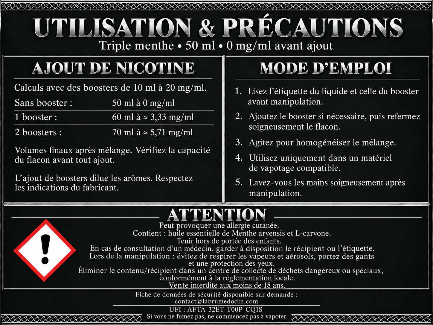 Utilisation et précautions — Triple menthe 50 ml. Sans nicotine avant ajout. Boosters de 10 ml à 20 mg/ml : un booster donne 60 ml à environ 3,33 mg/ml ; deux boosters donnent 70 ml à environ 5,71 mg/ml. Vérifier la capacité du flacon, lire les étiquettes, refermer et agiter après ajout. Attention : peut provoquer une allergie cutanée. Contient de l’huile essentielle de Menthe arvensis et de la L-carvone. Tenir hors de portée des enfants. FDS disponible sur demande à contact@labrumedodin.com. UFI : AFTA-32ET-T00P-CQ1S. Si vous ne fumez pas, ne commencez pas à vapoter.