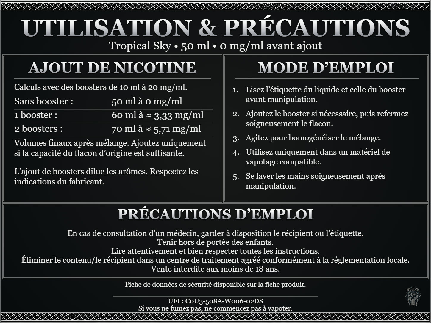 Tropical Sky — 50 ml — 0 mg/ml avant ajout. Ajout de nicotine : boosters de 10 ml à 20 mg/ml. Sans booster : 50 ml — 0 mg/ml. Un booster : 60 ml — ≈ 3,33 mg/ml. Deux boosters : 70 ml — ≈ 5,71 mg/ml. Volumes finaux après mélange. Ajoutez uniquement si la capacité du flacon d’origine est suffisante. L’ajout de boosters dilue les arômes : respectez les indications du fabricant. Lisez l’étiquette du liquide et celle du booster avant manipulation. Ajoutez le booster si nécessaire, puis refermez soigneusement le flacon. Agitez pour homogénéiser le mélange. Utilisez uniquement dans un matériel de vapotage compatible. Se laver les mains soigneusement après manipulation. Précautions d’emploi En cas de consultation d’un médecin, garder à disposition le récipient ou l’étiquette. Tenir hors de portée des enfants. Lire attentivement et bien respecter toutes les instructions. Éliminer le contenu/le récipient dans un centre de traitement agréé conformément à la réglementation locale. Vente interdite aux moins de 18 ans. UFI : C0U3-508A-W006-02DS FDS disponible sur la fiche produit. Si vous ne fumez pas, ne commencez pas à vapoter.