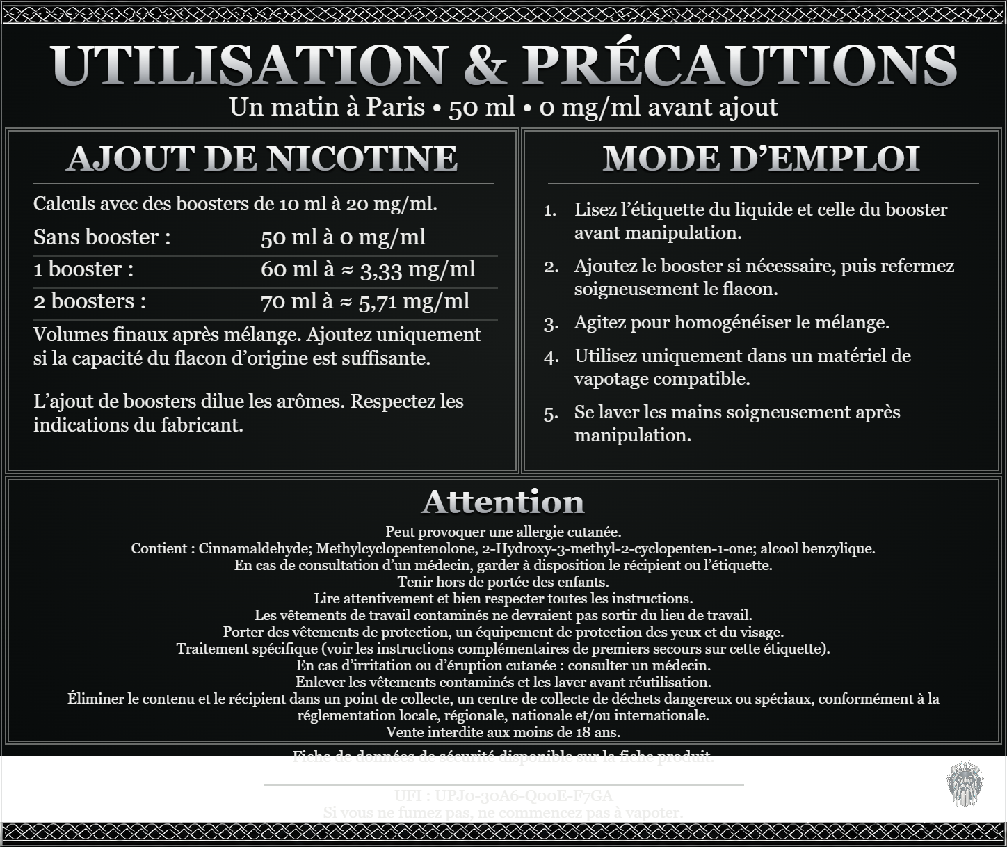 Un matin à Paris — 50 ml — 0 mg/ml avant ajout. Ajout de nicotine : boosters de 10 ml à 20 mg/ml. Sans booster : 50 ml — 0 mg/ml. Un booster : 60 ml — ≈ 3,33 mg/ml. Deux boosters : 70 ml — ≈ 5,71 mg/ml. Volumes finaux après mélange. Ajoutez uniquement si la capacité du flacon d’origine est suffisante. L’ajout de boosters dilue les arômes : respectez les indications du fabricant. Lisez l’étiquette du liquide et celle du booster avant manipulation. Ajoutez le booster si nécessaire, puis refermez soigneusement le flacon. Agitez pour homogénéiser le mélange. Utilisez uniquement dans un matériel de vapotage compatible. Se laver les mains soigneusement après manipulation. Attention Peut provoquer une allergie cutanée. Contient : Cinnamaldehyde; Methylcyclopentenolone, 2-Hydroxy-3-methyl-2-cyclopenten-1-one; alcool benzylique. En cas de consultation d’un médecin, garder à disposition le récipient ou l’étiquette. Tenir hors de portée des enfants. Lire attentivement et bien respecter toutes les instructions. Les vêtements de travail contaminés ne devraient pas sortir du lieu de travail. Porter des vêtements de protection, un équipement de protection des yeux et du visage. Traitement spécifique (voir les instructions complémentaires de premiers secours sur cette étiquette). En cas d’irritation ou d’éruption cutanée : consulter un médecin. Enlever les vêtements contaminés et les laver avant réutilisation. Éliminer le contenu et le récipient dans un point de collecte, un centre de collecte de déchets dangereux ou spéciaux, conformément à la réglementation locale, régionale, nationale et/ou internationale. Vente interdite aux moins de 18 ans. UFI : UPJ0-30A6-Q00E-F7GA FDS disponible sur la fiche produit. Si vous ne fumez pas, ne commencez pas à vapoter.